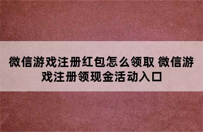 微信游戏注册红包怎么领取 微信游戏注册领现金活动入口